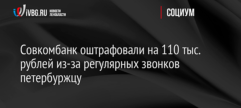 Совкомбанк оштрафовали на 110 тыс. рублей из-за регулярных звонков петербуржцу
