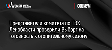 Представители комитета по ТЭК Ленобласти проверили Выборг на готовность к отопительному сезону