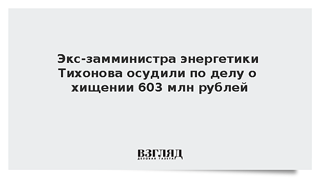 Экс-замминистра энергетики Тихонова осудили по делу о хищении 603 млн рублей