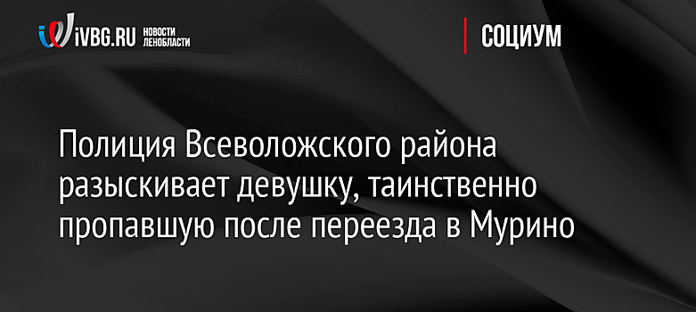 Полиция Всеволожского района разыскивает девушку, таинственно пропавшую после переезда в Мурино