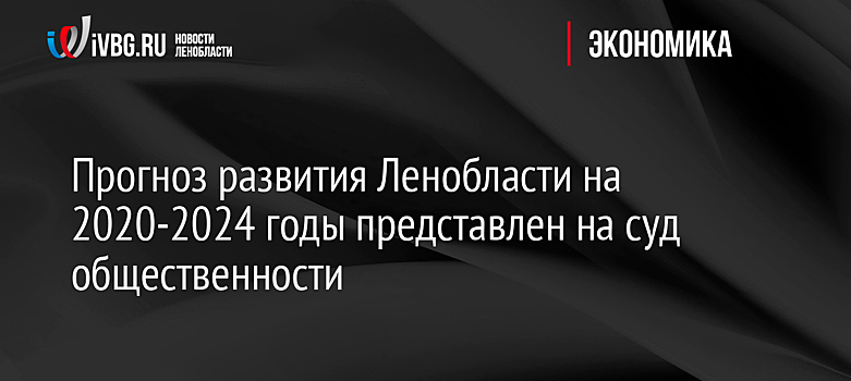 Прогноз развития Ленобласти на 2020-2024 годы представлен на суд общественности