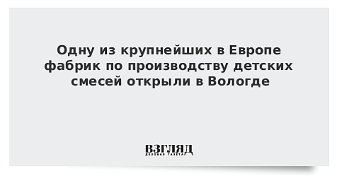 Одну из крупнейших в Европе фабрик по производству детских смесей открыли в Вологде