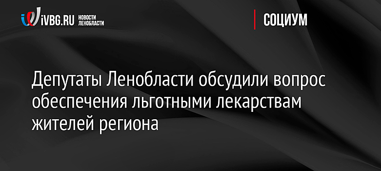 Депутаты Ленобласти обсудили вопрос обеспечения льготными лекарствам жителей региона