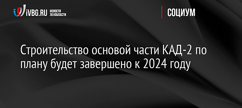 Строительство основой части КАД-2 по плану будет завершено к 2024 году