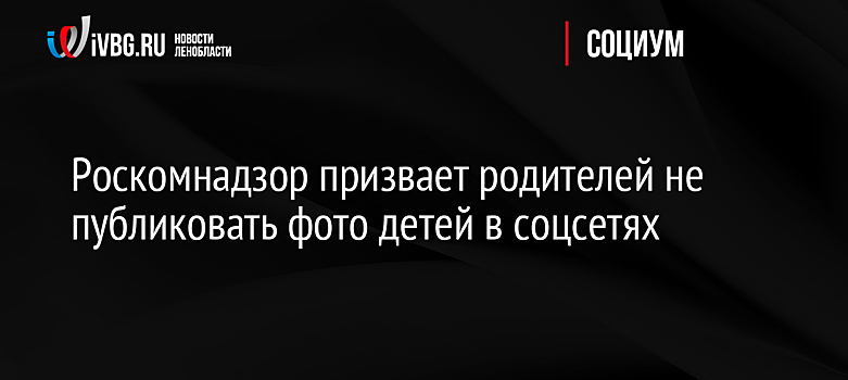 Роскомнадзор призвает родителей не публиковать фото детей в соцсетях