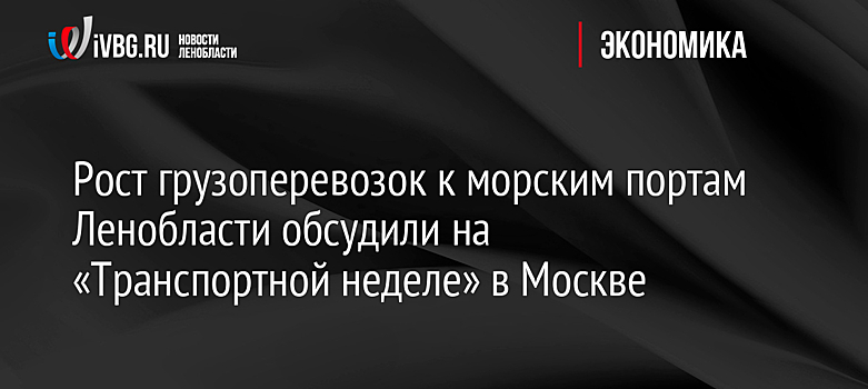 Рост грузоперевозок к морским портам Ленобласти обсудили на «Транспортной неделе» в Москве