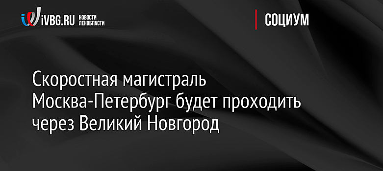 Скоростная магистраль Москва-Петербург будет проходить через Великий Новгород