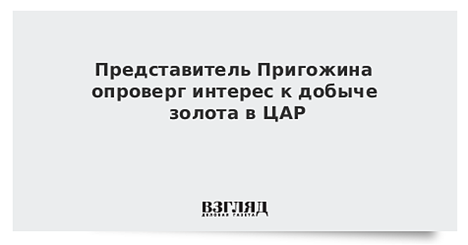 Представитель Пригожина опроверг интерес к добыче золота в ЦАР