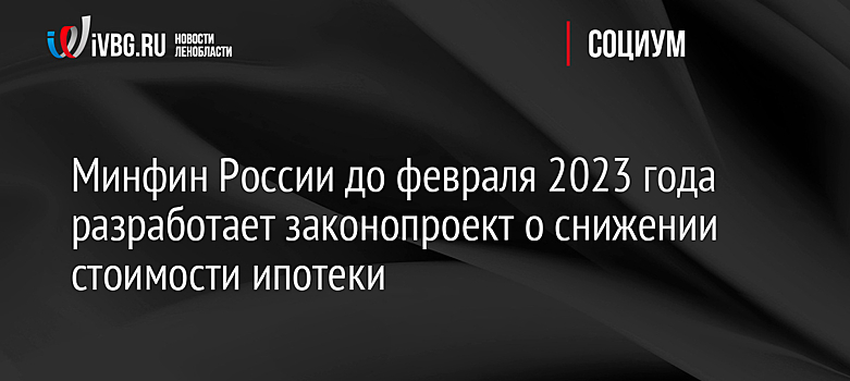 Минфин России до февраля 2023 года разработает законопроект о снижении стоимости ипотеки