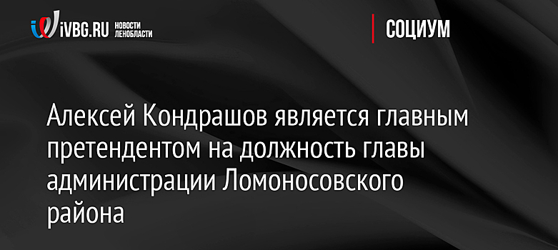 Алексей Кондрашов является главным претендентом на должность главы администрации Ломоносовского района