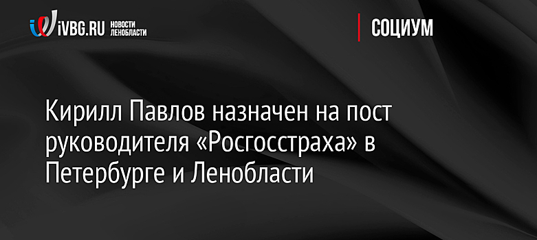 Кирилл Павлов назначен на пост руководителя «Росгосстраха» в Петербурге и Ленобласти