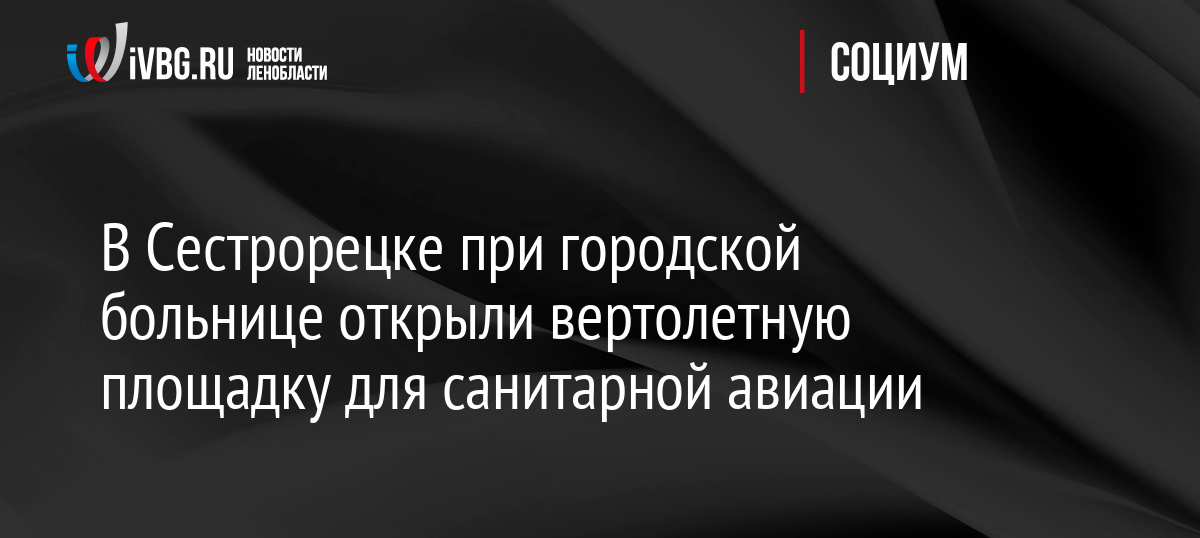 В Сестрорецке при городской больнице открыли вертолетную площадку для санитарной авиации