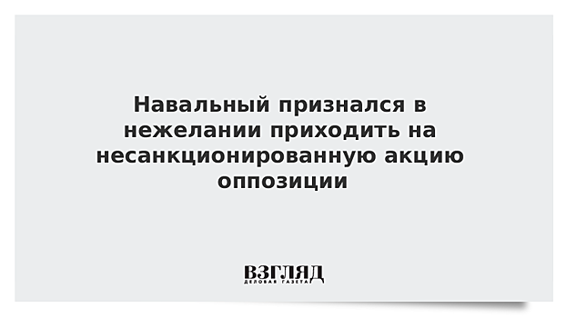 Навальный признался в нежелании приходить на несанкционированную акцию оппозиции