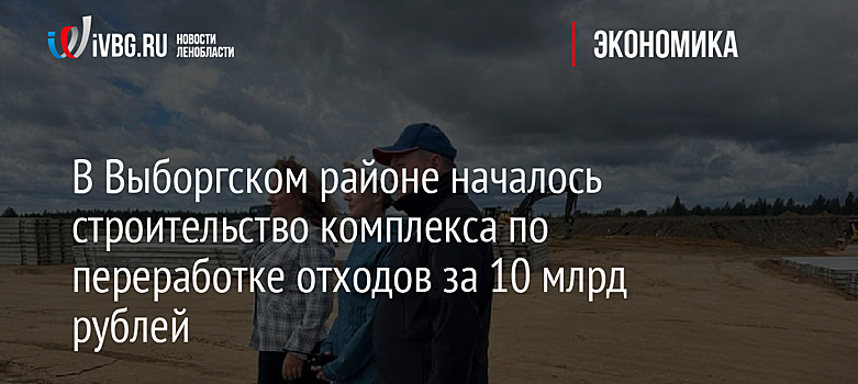 В Выборгском районе началось строительство комплекса по переработке отходов за 10 млрд рублей